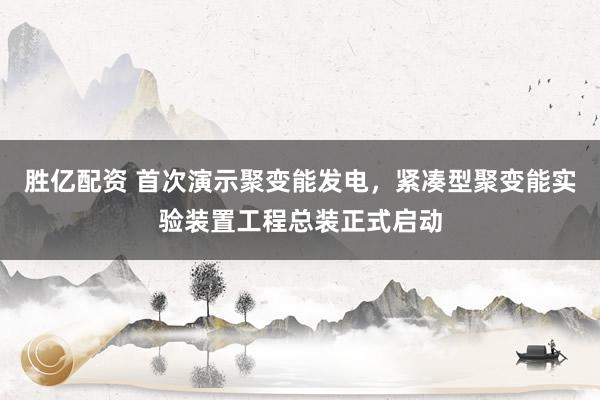 胜亿配资 首次演示聚变能发电，紧凑型聚变能实验装置工程总装正式启动
