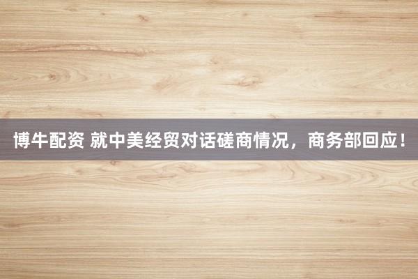 博牛配资 就中美经贸对话磋商情况，商务部回应！