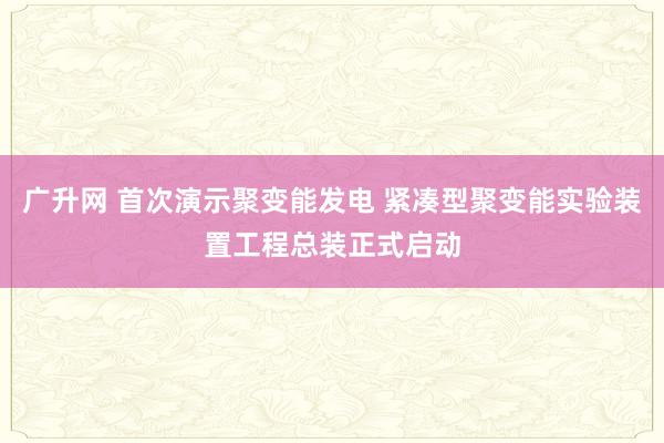 广升网 首次演示聚变能发电 紧凑型聚变能实验装置工程总装正式启动