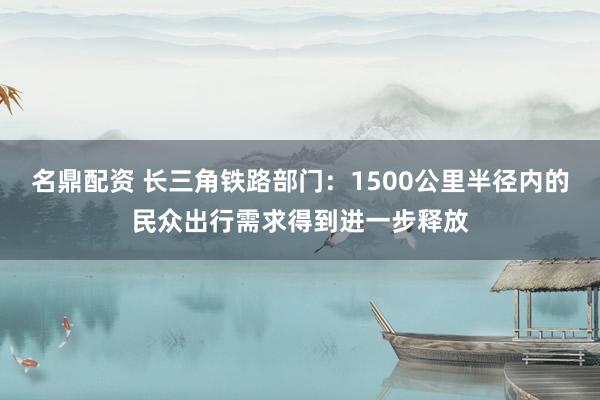 名鼎配资 长三角铁路部门：1500公里半径内的民众出行需求得到进一步释放
