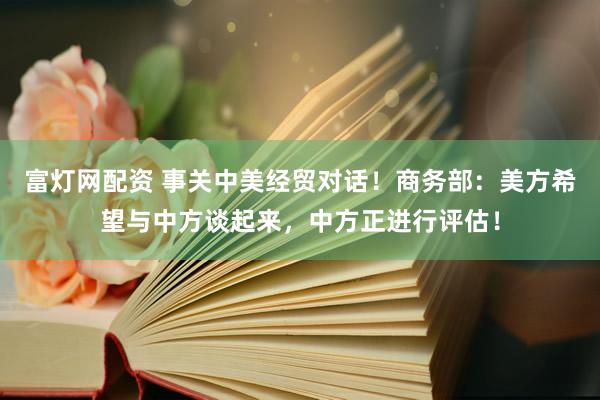 富灯网配资 事关中美经贸对话！商务部：美方希望与中方谈起来，中方正进行评估！