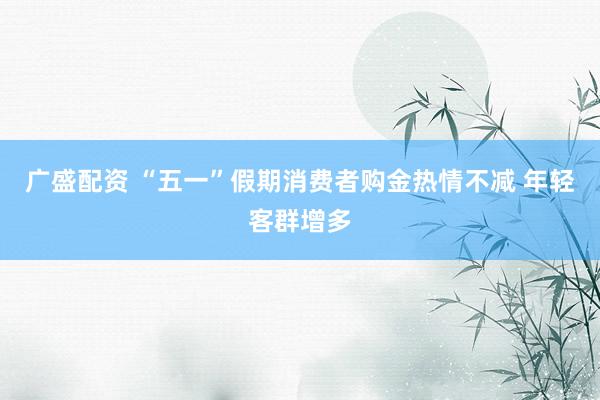 广盛配资 “五一”假期消费者购金热情不减 年轻客群增多
