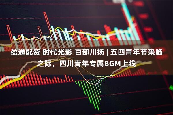 盈通配资 时代光影 百部川扬 | 五四青年节来临之际，四川青年专属BGM上线