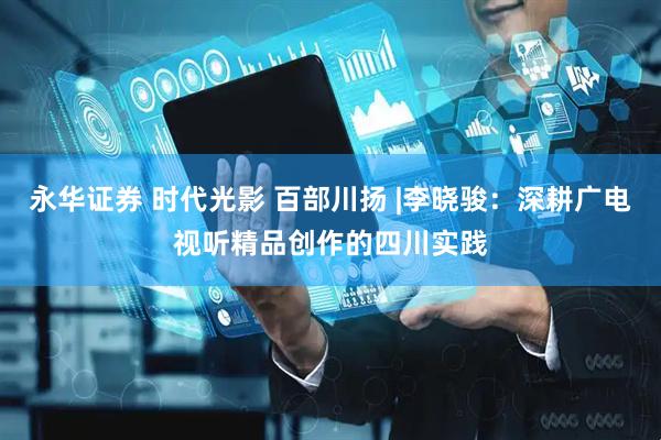 永华证券 时代光影 百部川扬 |李晓骏：深耕广电视听精品创作的四川实践