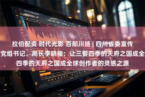 拉伯配资 时代光影 百部川扬 | 四川省委宣传部副部长、省广电局党组书记、局长李晓骏：让三餐四季的天府之国成全球创作者的灵感之源