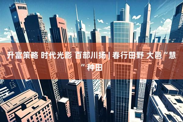 升富策略 时代光影 百部川扬 | 春行田野 大邑“慧”种田