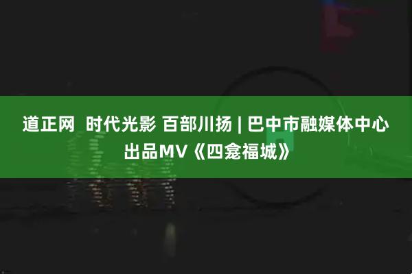 道正网  时代光影 百部川扬 | 巴中市融媒体中心出品MV《四龛福城》