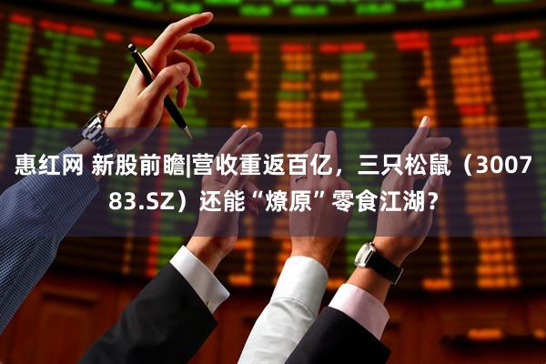 惠红网 新股前瞻|营收重返百亿，三只松鼠（300783.SZ）还能“燎原”零食江湖？