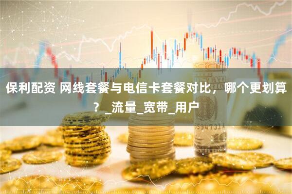 保利配资 网线套餐与电信卡套餐对比，哪个更划算？_流量_宽带_用户