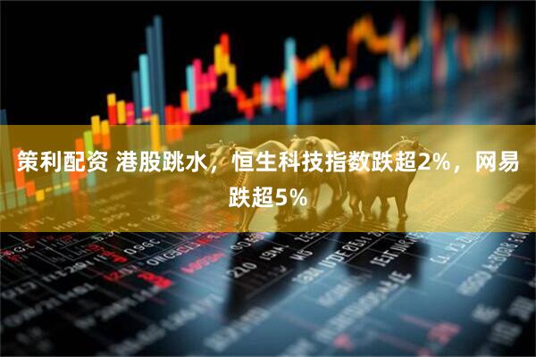 策利配资 港股跳水，恒生科技指数跌超2%，网易跌超5%