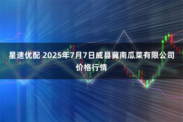 星速优配 2025年7月7日威县冀南瓜菜有限公司价格行情