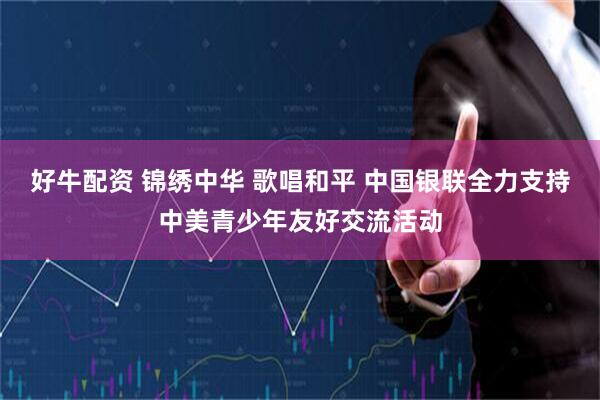 好牛配资 锦绣中华 歌唱和平 中国银联全力支持中美青少年友好交流活动