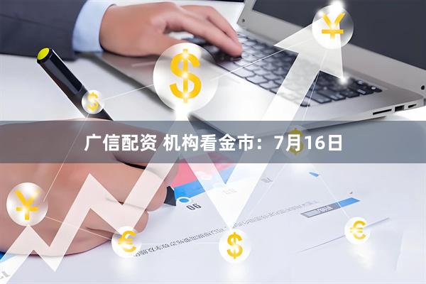 广信配资 机构看金市：7月16日