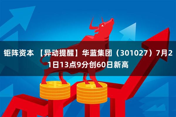 钜阵资本 【异动提醒】华蓝集团（301027）7月21日13点9分创60日新高
