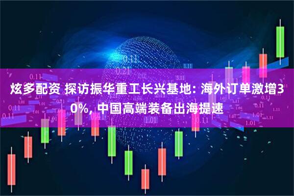 炫多配资 探访振华重工长兴基地: 海外订单激增30%, 中国高端装备出海提速