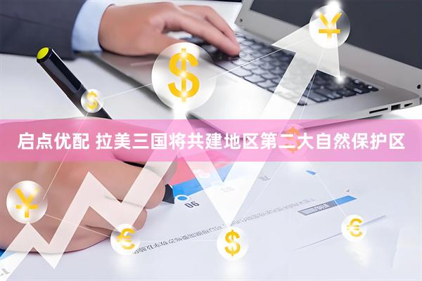 启点优配 拉美三国将共建地区第二大自然保护区