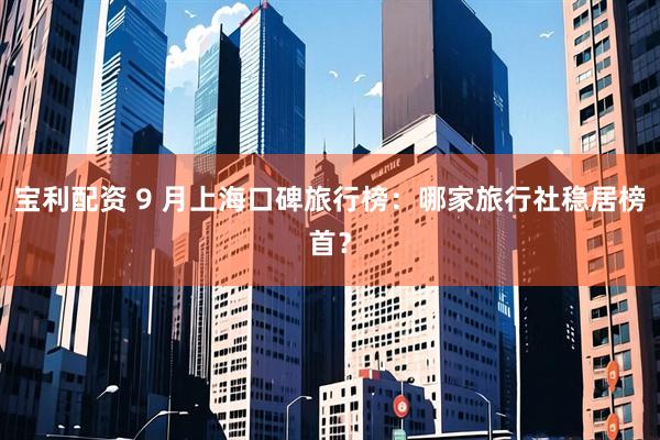 宝利配资 9 月上海口碑旅行榜：哪家旅行社稳居榜首？