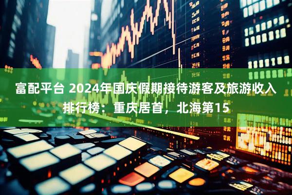 富配平台 2024年国庆假期接待游客及旅游收入排行榜：重庆居首，北海第15