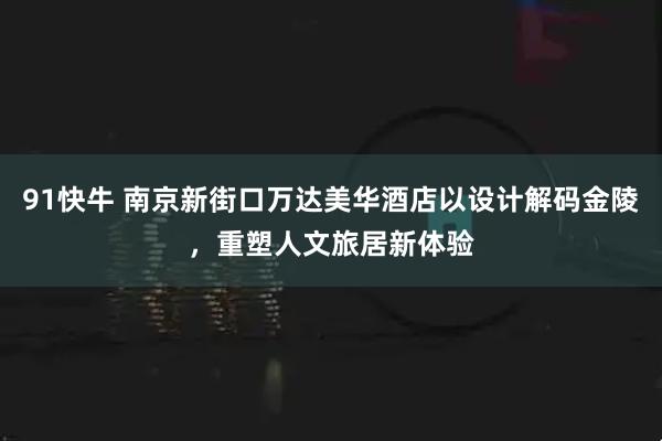 91快牛 南京新街口万达美华酒店以设计解码金陵，重塑人文旅居新体验