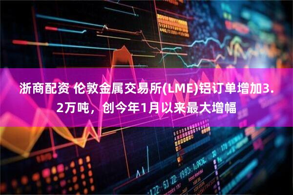 浙商配资 伦敦金属交易所(LME)铝订单增加3.2万吨，创今年1月以来最大增幅