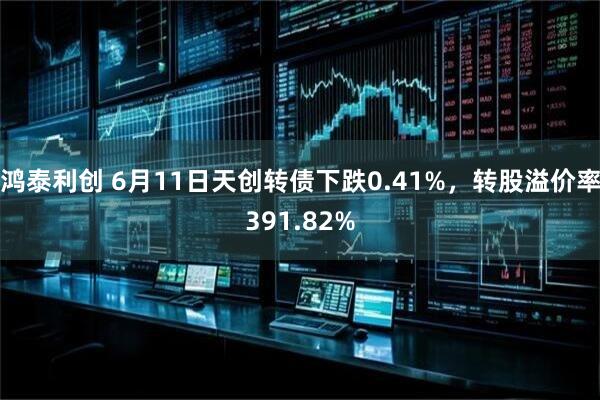 鸿泰利创 6月11日天创转债下跌0.41%，转股溢价率391.82%