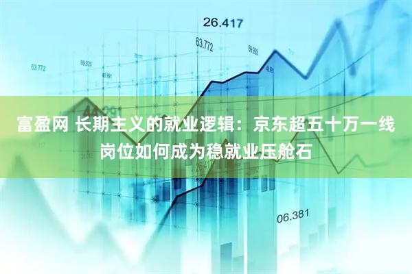 富盈网 长期主义的就业逻辑：京东超五十万一线岗位如何成为稳就业压舱石